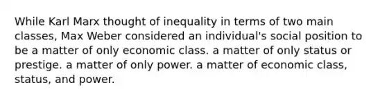 While Karl Marx thought of inequality in terms of two main classes, Max Weber considered an individual's social position to be a matter of only economic class. a matter of only status or prestige. a matter of only power. a matter of economic class, status, and power.