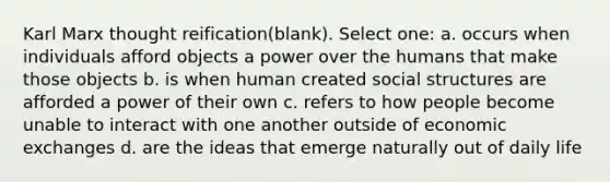 Karl Marx thought reification(blank). Select one: a. occurs when individuals afford objects a power over the humans that make those objects b. is when human created social structures are afforded a power of their own c. refers to how people become unable to interact with one another outside of economic exchanges d. are the ideas that emerge naturally out of daily life