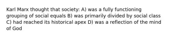 Karl Marx thought that society: A) was a fully functioning grouping of social equals B) was primarily divided by social class C) had reached its historical apex D) was a reflection of the mind of God