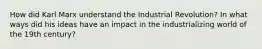 How did Karl Marx understand the Industrial Revolution? In what ways did his ideas have an impact in the industrializing world of the 19th century?
