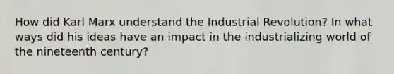 How did Karl Marx understand the Industrial Revolution? In what ways did his ideas have an impact in the industrializing world of the nineteenth century?