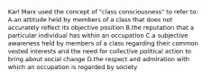 Karl Marx used the concept of "class consciousness" to refer to: A.an attitude held by members of a class that does not accurately reflect its objective position B.the reputation that a particular individual has within an occupation C.a subjective awareness held by members of a class regarding their common vested interests and the need for collective political action to bring about social change D.the respect and admiration with which an occupation is regarded by society