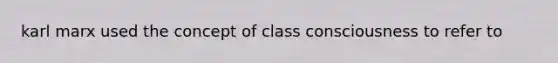 karl marx used the concept of class consciousness to refer to