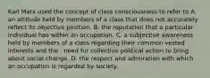 Karl Marx used the concept of class consciousness to refer to A. an attitude held by members of a class that does not accurately reflect its objective position. B. the reputation that a particular individual has within an occupation. C. a subjective awareness held by members of a class regarding their common vested interests and the . need for collective political action to bring about social change. D. the respect and admiration with which an occupation is regarded by society.