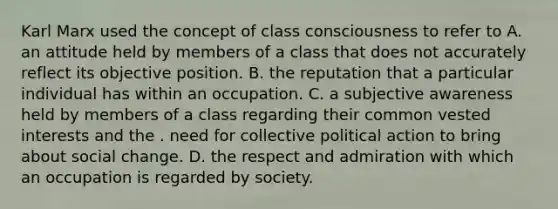 Karl Marx used the concept of class consciousness to refer to A. an attitude held by members of a class that does not accurately reflect its objective position. B. the reputation that a particular individual has within an occupation. C. a subjective awareness held by members of a class regarding their common vested interests and the . need for collective political action to bring about social change. D. the respect and admiration with which an occupation is regarded by society.