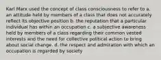 Karl Marx used the concept of class consciousness to refer to a. an attitude held by members of a class that does not accurately reflect its objective position b. the reputation that a particular individual has within an occupation c. a subjective awareness held by members of a class regarding their common vested interests and the need for collective political action to bring about social change. d. the respect and admiration with which an occupation is regarded by society