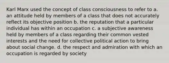 Karl Marx used the concept of class consciousness to refer to a. an attitude held by members of a class that does not accurately reflect its objective position b. the reputation that a particular individual has within an occupation c. a subjective awareness held by members of a class regarding their common vested interests and the need for collective political action to bring about social change. d. the respect and admiration with which an occupation is regarded by society