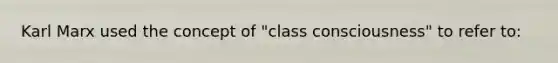 Karl Marx used the concept of "class consciousness" to refer to: