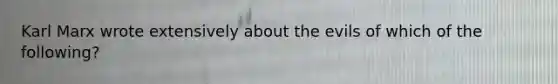 Karl Marx wrote extensively about the evils of which of the following?