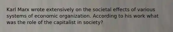 Karl Marx wrote extensively on the societal effects of various systems of economic organization. According to his work what was the role of the capitalist in society?