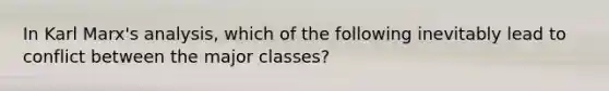 In Karl Marx's analysis, which of the following inevitably lead to conflict between the major classes?