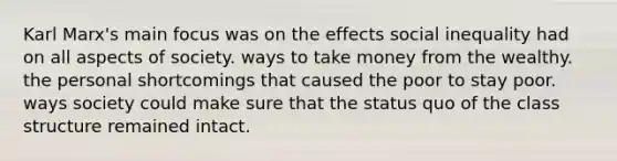 Karl Marx's main focus was on the effects social inequality had on all aspects of society. ways to take money from the wealthy. the personal shortcomings that caused the poor to stay poor. ways society could make sure that the status quo of the class structure remained intact.