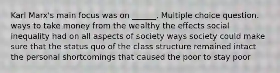 Karl Marx's main focus was on ______. Multiple choice question. ways to take money from the wealthy the effects social inequality had on all aspects of society ways society could make sure that the status quo of the class structure remained intact the personal shortcomings that caused the poor to stay poor