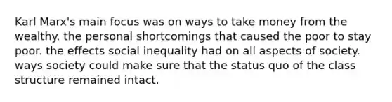 Karl Marx's main focus was on ways to take money from the wealthy. the personal shortcomings that caused the poor to stay poor. the effects social inequality had on all aspects of society. ways society could make sure that the status quo of the class structure remained intact.