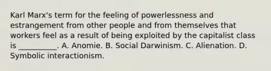 Karl Marx's term for the feeling of powerlessness and estrangement from other people and from themselves that workers feel as a result of being exploited by the capitalist class is __________. A. Anomie. B. Social Darwinism. C. Alienation. D. Symbolic interactionism.