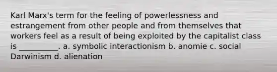 Karl Marx's term for the feeling of powerlessness and estrangement from other people and from themselves that workers feel as a result of being exploited by the capitalist class is __________. a. symbolic interactionism b. anomie c. social Darwinism d. alienation