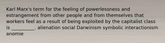 Karl Marx's term for the feeling of powerlessness and estrangement from other people and from themselves that workers feel as a result of being exploited by the capitalist class is __________. alienation social Darwinism symbolic interactionism anomie