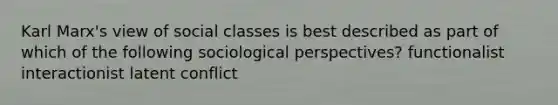 Karl Marx's view of social classes is best described as part of which of the following sociological perspectives? functionalist interactionist latent conflict