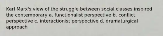 Karl Marx's view of the struggle between social classes inspired the contemporary a. functionalist perspective b. conflict perspective c. interactionist perspective d. dramaturgical approach