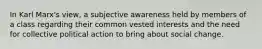 In Karl Marx's view, a subjective awareness held by members of a class regarding their common vested interests and the need for collective political action to bring about social change.