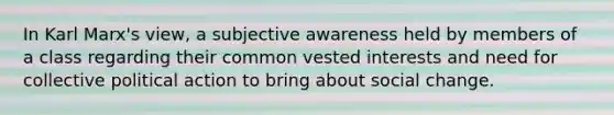 In Karl Marx's view, a subjective awareness held by members of a class regarding their common vested interests and need for collective political action to bring about social change.