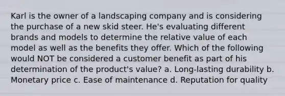 Karl is the owner of a landscaping company and is considering the purchase of a new skid steer. He's evaluating different brands and models to determine the relative value of each model as well as the benefits they offer. Which of the following would NOT be considered a customer benefit as part of his determination of the product's value? a. Long-lasting durability b. Monetary price c. Ease of maintenance d. Reputation for quality