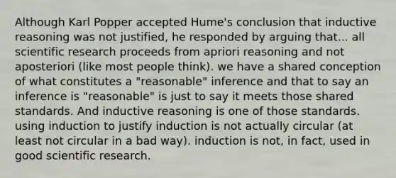 Although Karl Popper accepted Hume's conclusion that inductive reasoning was not justified, he responded by arguing that... all scientific research proceeds from apriori reasoning and not aposteriori (like most people think). we have a shared conception of what constitutes a "reasonable" inference and that to say an inference is "reasonable" is just to say it meets those shared standards. And inductive reasoning is one of those standards. using induction to justify induction is not actually circular (at least not circular in a bad way). induction is not, in fact, used in good scientific research.