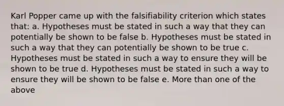 Karl Popper came up with the falsifiability criterion which states that: a. Hypotheses must be stated in such a way that they can potentially be shown to be false b. Hypotheses must be stated in such a way that they can potentially be shown to be true c. Hypotheses must be stated in such a way to ensure they will be shown to be true d. Hypotheses must be stated in such a way to ensure they will be shown to be false e. More than one of the above