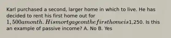 Karl purchased a second, larger home in which to live. He has decided to rent his first home out for 1,500 a month. His mortgage on the first home is1,250. Is this an example of passive income? A. No B. Yes