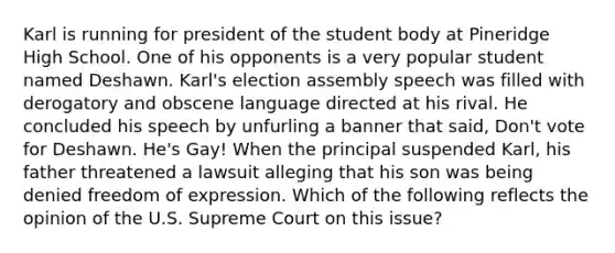 Karl is running for president of the student body at Pineridge High School. One of his opponents is a very popular student named Deshawn. Karl's election assembly speech was filled with derogatory and obscene language directed at his rival. He concluded his speech by unfurling a banner that said, Don't vote for Deshawn. He's Gay! When the principal suspended Karl, his father threatened a lawsuit alleging that his son was being denied freedom of expression. Which of the following reflects the opinion of the U.S. Supreme Court on this issue?