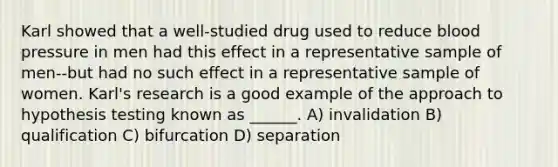 Karl showed that a well-studied drug used to reduce blood pressure in men had this effect in a representative sample of men--but had no such effect in a representative sample of women. Karl's research is a good example of the approach to hypothesis testing known as ______. A) invalidation B) qualification C) bifurcation D) separation