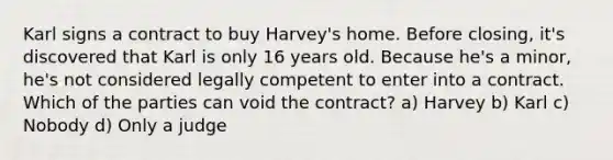 Karl signs a contract to buy Harvey's home. Before closing, it's discovered that Karl is only 16 years old. Because he's a minor, he's not considered legally competent to enter into a contract. Which of the parties can void the contract? a) Harvey b) Karl c) Nobody d) Only a judge