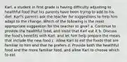 Karl, a student in first grade is having difficulty adjusting to healthful food that his parents have been trying to add to his diet. Karl's parents ask the teacher for suggestions to help him adapt to the change. Which of the following is the most appropriate suggestion for the teacher to give? a. Continue to provide the healthful food, and insist that Karl eat it b. Discuss the food's benefits with Karl, and let him help prepare the meals that include the new food c. Allow Karl to eat the foods that are familiar to him and that he prefers d. Provide both the healthful food and the more familiar food, and allow Karl to choose which to eat