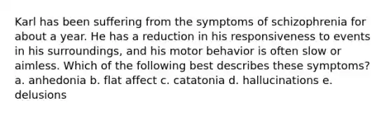 Karl has been suffering from the symptoms of schizophrenia for about a year. He has a reduction in his responsiveness to events in his surroundings, and his motor behavior is often slow or aimless. Which of the following best describes these symptoms? a. anhedonia b. flat affect c. catatonia d. hallucinations e. delusions