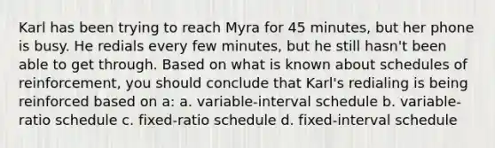 Karl has been trying to reach Myra for 45 minutes, but her phone is busy. He redials every few minutes, but he still hasn't been able to get through. Based on what is known about schedules of reinforcement, you should conclude that Karl's redialing is being reinforced based on a: a. variable-interval schedule b. variable-ratio schedule c. fixed-ratio schedule d. fixed-interval schedule