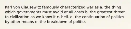 Karl von Clausewitz famously characterized war as a. the thing which governments must avoid at all costs b. the greatest threat to civilization as we know it c. hell. d. the continuation of politics by other means e. the breakdown of politics