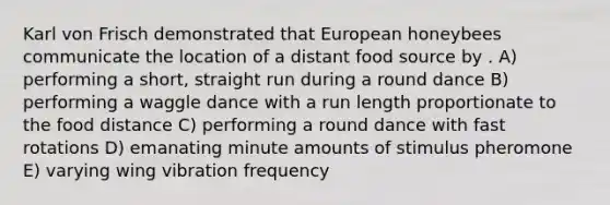 Karl von Frisch demonstrated that European honeybees communicate the location of a distant food source by . A) performing a short, straight run during a round dance B) performing a waggle dance with a run length proportionate to the food distance C) performing a round dance with fast rotations D) emanating minute amounts of stimulus pheromone E) varying wing vibration frequency