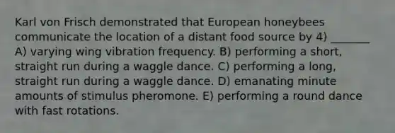 Karl von Frisch demonstrated that European honeybees communicate the location of a distant food source by 4) _______ A) varying wing vibration frequency. B) performing a short, straight run during a waggle dance. C) performing a long, straight run during a waggle dance. D) emanating minute amounts of stimulus pheromone. E) performing a round dance with fast rotations.