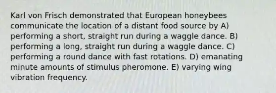 Karl von Frisch demonstrated that European honeybees communicate the location of a distant food source by A) performing a short, straight run during a waggle dance. B) performing a long, straight run during a waggle dance. C) performing a round dance with fast rotations. D) emanating minute amounts of stimulus pheromone. E) varying wing vibration frequency.