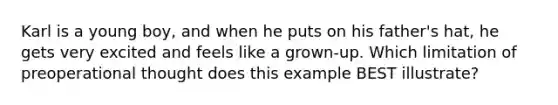 Karl is a young boy, and when he puts on his father's hat, he gets very excited and feels like a grown-up. Which limitation of preoperational thought does this example BEST illustrate?