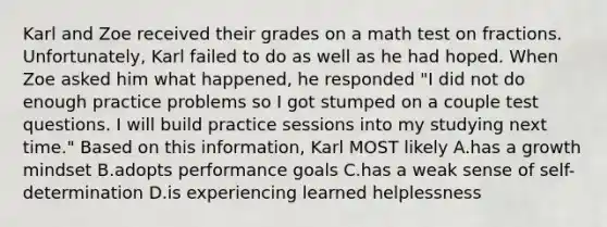 Karl and Zoe received their grades on a math test on fractions. Unfortunately, Karl failed to do as well as he had hoped. When Zoe asked him what happened, he responded "I did not do enough practice problems so I got stumped on a couple test questions. I will build practice sessions into my studying next time." Based on this information, Karl MOST likely A.has a growth mindset B.adopts performance goals C.has a weak sense of self-determination D.is experiencing learned helplessness