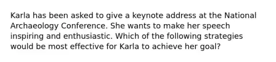 Karla has been asked to give a keynote address at the National Archaeology Conference. She wants to make her speech inspiring and enthusiastic. Which of the following strategies would be most effective for Karla to achieve her goal?