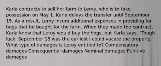 Karla contracts to sell her farm to Leroy, who is to take possession on May 1. Karla delays the transfer until September 15. As a result, Leroy incurs additional expenses in providing for hogs that he bought for the farm. When they made the contract, Karla knew that Leroy would buy the hogs, but Karla says, "Tough luck. September 15 was the earliest I could vacate the property." What type of damages is Leroy entitled to? Compensatory damages Consequential damages Nominal damages Punitive damages