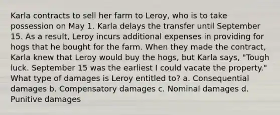 Karla contracts to sell her farm to Leroy, who is to take possession on May 1. Karla delays the transfer until September 15. As a result, Leroy incurs additional expenses in providing for hogs that he bought for the farm. When they made the contract, Karla knew that Leroy would buy the hogs, but Karla says, "Tough luck. September 15 was the earliest I could vacate the property." What type of damages is Leroy entitled to? a. Consequential damages b. Compensatory damages c. Nominal damages d. Punitive damages