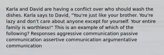 Karla and David are having a conflict over who should wash the dishes. Karla says to David, "You're just like your brother. You're lazy and don't care about anyone except for yourself. Your entire family is worthless!" This is an example of which of the following? Responses aggressive communication passive communication assertive communication argumentative communication