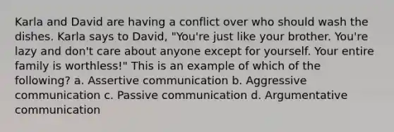Karla and David are having a conflict over who should wash the dishes. Karla says to David, "You're just like your brother. You're lazy and don't care about anyone except for yourself. Your entire family is worthless!" This is an example of which of the following? a. Assertive communication b. Aggressive communication c. Passive communication d. Argumentative communication