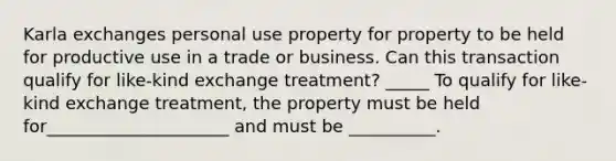 Karla exchanges personal use property for property to be held for productive use in a trade or business. Can this transaction qualify for like-kind exchange treatment? _____ To qualify for like-kind exchange treatment, the property must be held for_____________________ and must be __________.