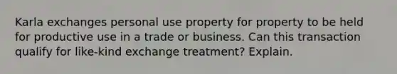 Karla exchanges personal use property for property to be held for productive use in a trade or business. Can this transaction qualify for like-kind exchange treatment? Explain.