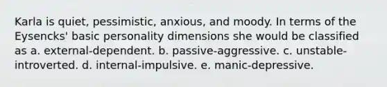 Karla is quiet, pessimistic, anxious, and moody. In terms of the Eysencks' basic personality dimensions she would be classified as a. external-dependent. b. passive-aggressive. c. unstable-introverted. d. internal-impulsive. e. manic-depressive.