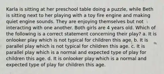 Karla is sitting at her preschool table doing a puzzle, while Beth is sitting next to her playing with a toy fire engine and making quiet engine sounds. They are enjoying themselves but not interacting with one another. Both girls are 4 years old. Which of the following is a correct statement concerning their play? a. It is onlooker play which is not typical for children this age. b. It is parallel play which is not typical for children this age. c. It is parallel play which is a normal and expected type of play for children this age. d. It is onlooker play which is a normal and expected type of play for children this age.